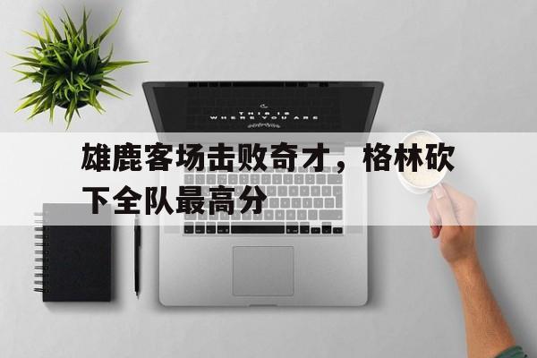 包含雄鹿客场击败奇才，格林砍下全队最高分的词条
