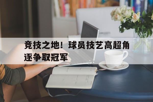 竞技之地！球员技艺高超角逐争取冠军