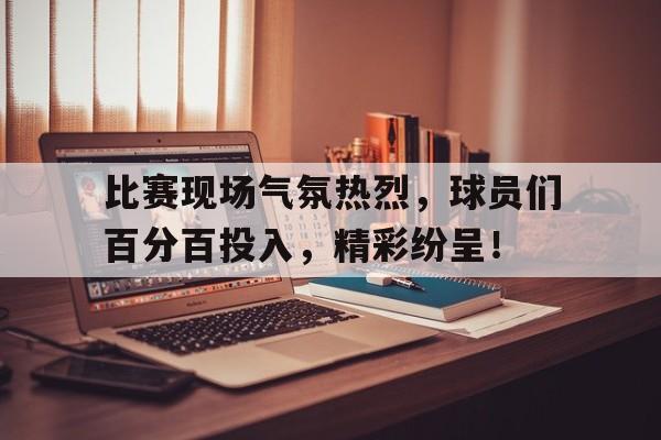 包含比赛现场气氛热烈，球员们百分百投入，精彩纷呈！的词条