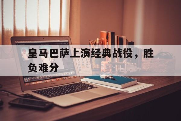 皇马巴萨上演经典战役，胜负难分的简单介绍